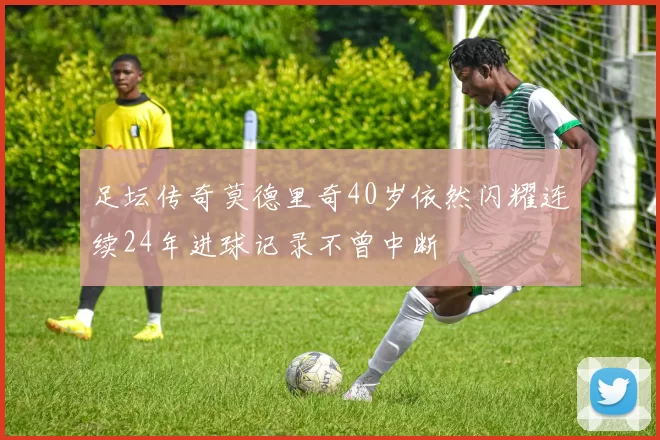 足坛传奇莫德里奇40岁依然闪耀连续24年进球记录不曾中断