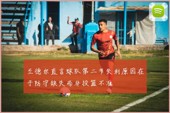 兰德尔直言球队第二节失利原因在于防守缺失而非投篮不准