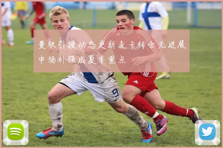 曼联引援动态更新麦卡转会无进展中场补强成夏季重点