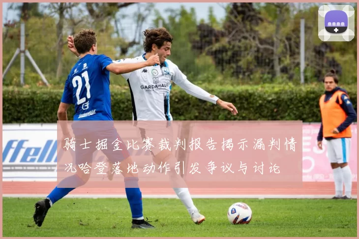 骑士掘金比赛裁判报告揭示漏判情况哈登落地动作引发争议与讨论
