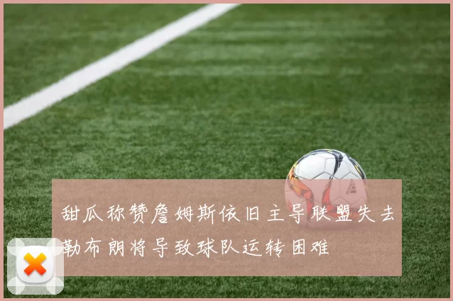 甜瓜称赞詹姆斯依旧主导联盟失去勒布朗将导致球队运转困难