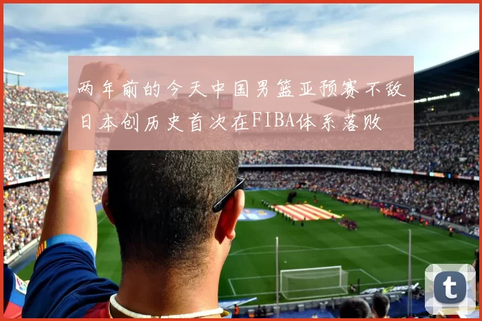 两年前的今天中国男篮亚预赛不敌日本创历史首次在FIBA体系落败