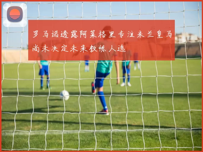 罗马诺透露阿莱格里专注米兰皇马尚未决定未来教练人选