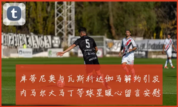 库蒂尼奥与瓦斯科达伽马解约引发内马尔大马丁等球星暖心留言安慰