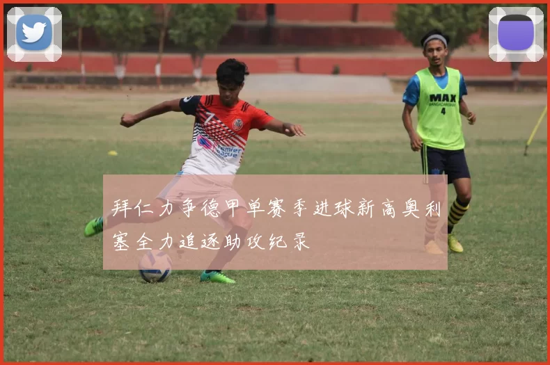 拜仁力争德甲单赛季进球新高奥利塞全力追逐助攻纪录