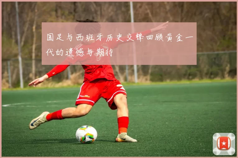 国足与西班牙历史交锋回顾黄金一代的遗憾与期待