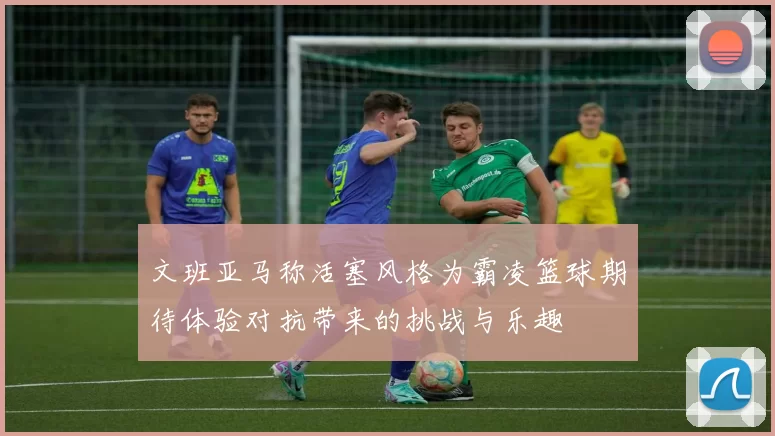 文班亚马称活塞风格为霸凌篮球期待体验对抗带来的挑战与乐趣