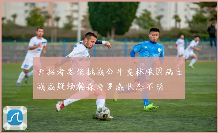 开拓者客场挑战公牛克林根因病出战成疑杨瀚森与罗威状态不明