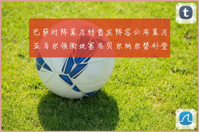巴萨对阵莱万特首发阵容公布莱万亚马尔领衔坎塞洛贝尔纳尔替补登场