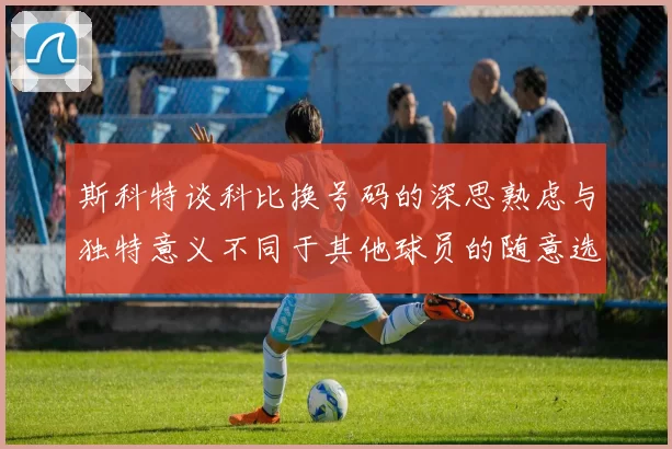 斯科特谈科比换号码的深思熟虑与独特意义不同于其他球员的随意选择