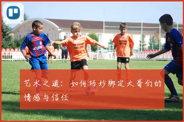 艺术之道：如何巧妙绑定大哥们的情感与信任