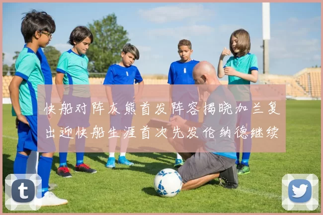 快船对阵灰熊首发阵容揭晓加兰复出迎快船生涯首次先发伦纳德继续出战