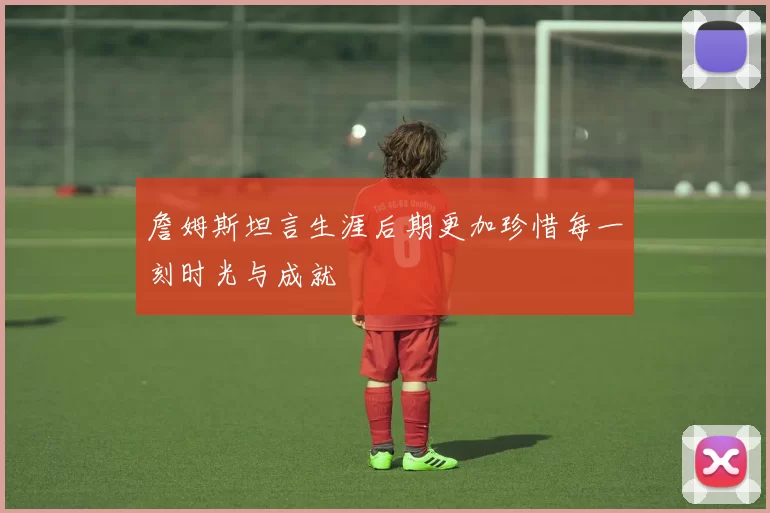 詹姆斯坦言生涯后期更加珍惜每一刻时光与成就