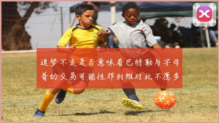 追梦不走是否意味着巴特勒与字母哥的交易可能性邓利维对此不愿多谈