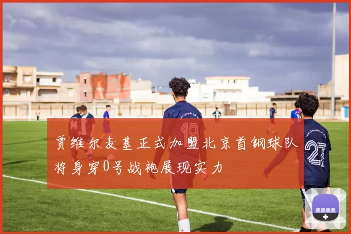 贾维尔麦基正式加盟北京首钢球队将身穿0号战袍展现实力