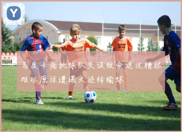 乌度卡痛批球队失误致命进攻糟糕难以原谅遭遇大逆转输球