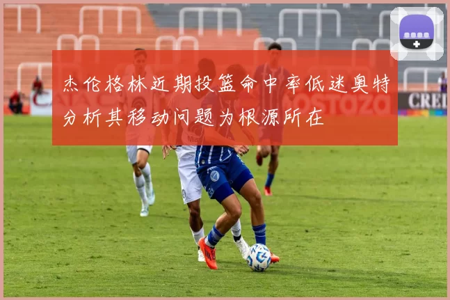 杰伦格林近期投篮命中率低迷奥特分析其移动问题为根源所在