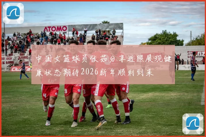 中国女篮球员张茹分享近照展现健康状态期待2026新年顺利到来