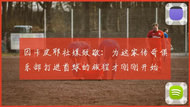 因卡皮耶社媒致敬：为这家传奇俱乐部打进首球的旅程才刚刚开始